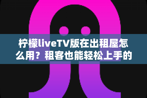 柠檬liveTV版在出租屋怎么用?租客也能轻松上手的安装配置与避坑全攻略 柠檬liveTV版在出租屋怎么用?租客也能轻松上手的安装配置与避坑全攻略