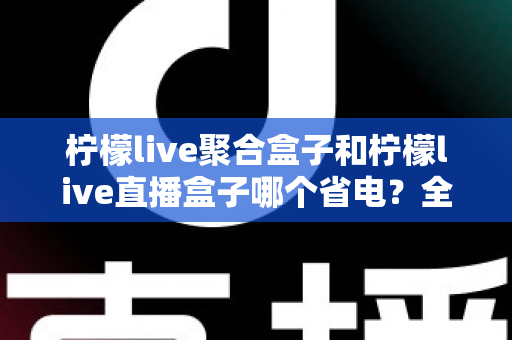 柠檬live聚合盒子和柠檬live直播盒子哪个省电？全面解析两款直播工具的耗电差异与实用省电指南