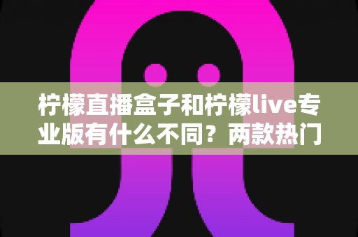 柠檬直播盒子和柠檬live专业版有什么不同？两款热门直播工具的全方位对比与选购指南