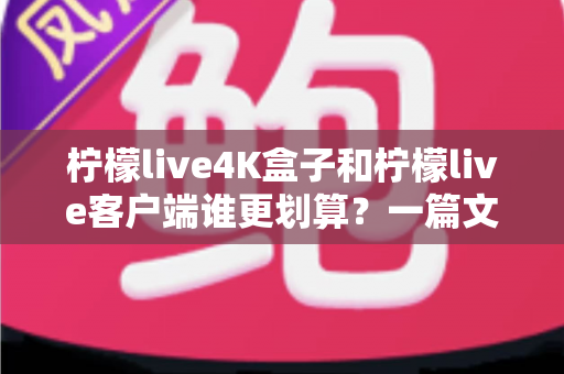 柠檬live4K盒子和柠檬live客户端谁更划算？一篇文章帮你算清这笔账，选对不选贵！