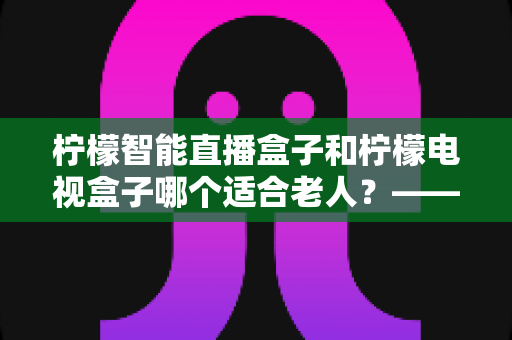 柠檬智能直播盒子和柠檬电视盒子哪个适合老人?——2025年适老化电视设备深度选购指南 柠檬智能直播盒子和柠檬电视盒子哪个适合老人?——2025年适老化电视设备深度选购指南