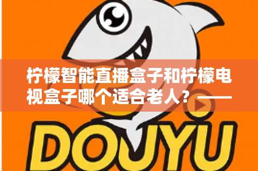 柠檬智能直播盒子和柠檬电视盒子哪个适合老人?——2025年适老化电视设备深度选购指南 柠檬智能直播盒子和柠檬电视盒子哪个适合老人?——2025年适老化电视设备深度选购指南