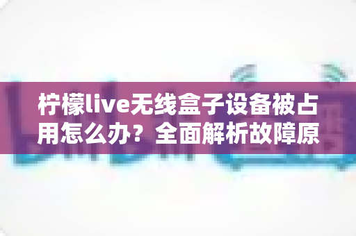 柠檬live无线盒子设备被占用怎么办？全面解析故障原因与高效解决方法