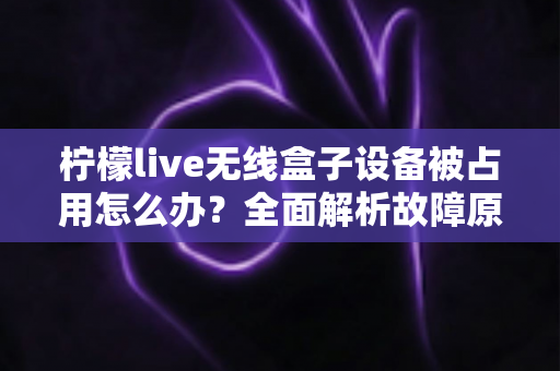 柠檬live无线盒子设备被占用怎么办？全面解析故障原因与高效解决方法