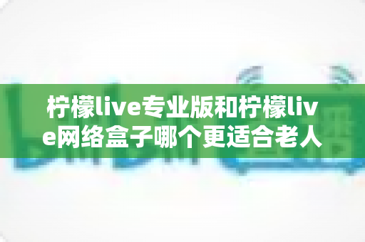 柠檬live专业版和柠檬live网络盒子哪个更适合老人用？专为长辈挑选的最佳影音方案全解析