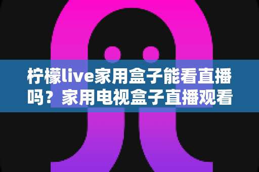 柠檬live家用盒子能看直播吗？家用电视盒子直播观看全解析与实用指南