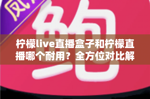 柠檬live直播盒子和柠檬直播哪个耐用?全方位对比解析与选购指南 柠檬live直播盒子和柠檬直播哪个耐用?全方位对比解析与选购指南