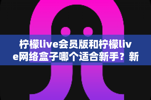 柠檬live会员版和柠檬live网络盒子哪个适合新手？新手入门选购全攻略一次讲透