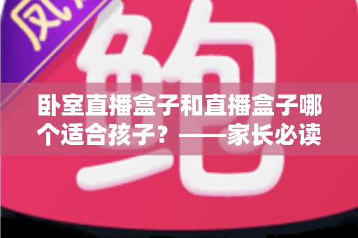 卧室直播盒子和直播盒子哪个适合孩子？——家长必读的选购与使用指南