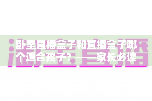 卧室直播盒子和直播盒子哪个适合孩子？——家长必读的选购与使用指南