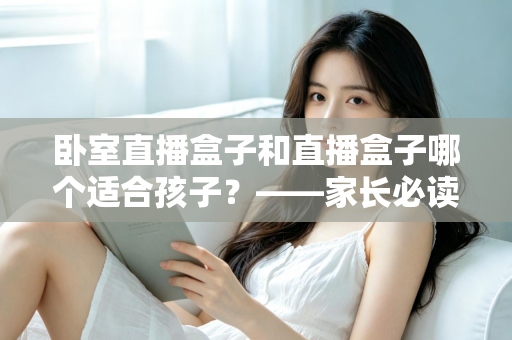 卧室直播盒子和直播盒子哪个适合孩子？——家长必读的选购与使用指南