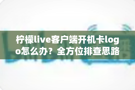 柠檬live客户端开机卡logo怎么办？全方位排查思路与实用解决指南