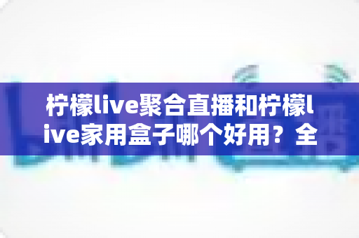 柠檬live聚合直播和柠檬live家用盒子哪个好用？全面对比评测帮你找到最适合的观影方案