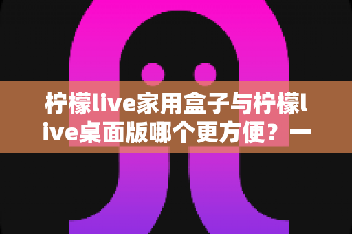 柠檬live家用盒子与柠檬live桌面版哪个更方便？一站式深度对比指南