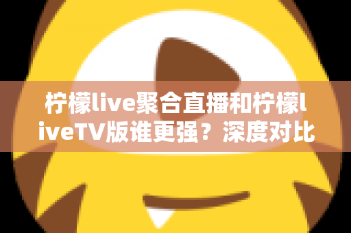 柠檬live聚合直播和柠檬liveTV版谁更强？深度对比评测与选购指南全解析