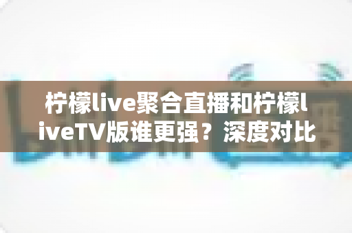 柠檬live聚合直播和柠檬liveTV版谁更强？深度对比评测与选购指南全解析