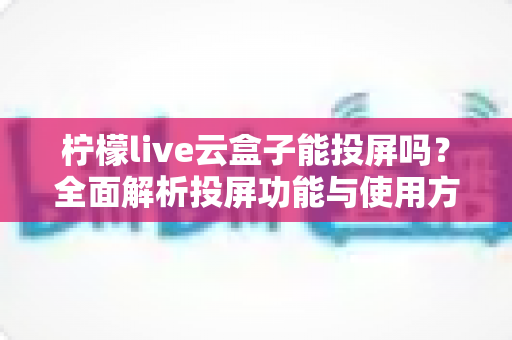 柠檬live云盒子能投屏吗?全面解析投屏功能与使用方法详解 柠檬live云盒子能投屏吗?全面解析投屏功能与使用方法详解