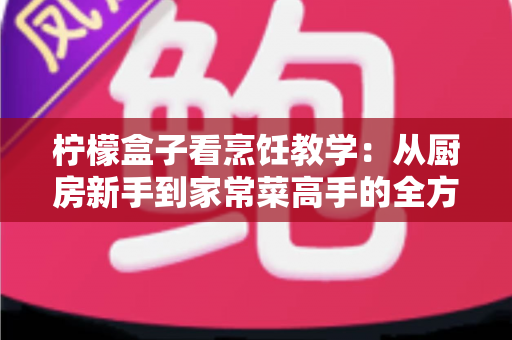 柠檬盒子看烹饪教学:从厨房新手到家常菜高手的全方位学习指南 柠檬盒子看烹饪教学:从厨房新手到家常菜高手的全方位学习指南