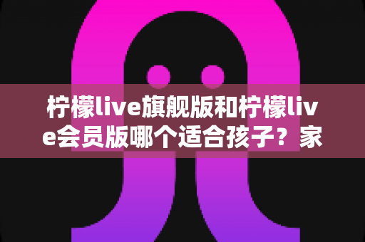 柠檬live旗舰版和柠檬live会员版哪个适合孩子?家长必读的选版指南与深度对比分析 柠檬live旗舰版和柠檬live会员版哪个适合孩子?家长必读的选版指南与深度对比分析