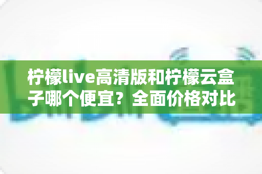 柠檬live高清版和柠檬云盒子哪个便宜?全面价格对比与选购指南 柠檬live高清版和柠檬云盒子哪个便宜?全面价格对比与选购指南