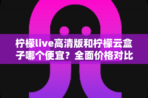 柠檬live高清版和柠檬云盒子哪个便宜?全面价格对比与选购指南 柠檬live高清版和柠檬云盒子哪个便宜?全面价格对比与选购指南