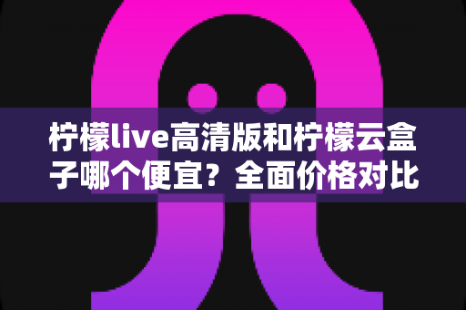 柠檬live高清版和柠檬云盒子哪个便宜?全面价格对比与选购指南 柠檬live高清版和柠檬云盒子哪个便宜?全面价格对比与选购指南