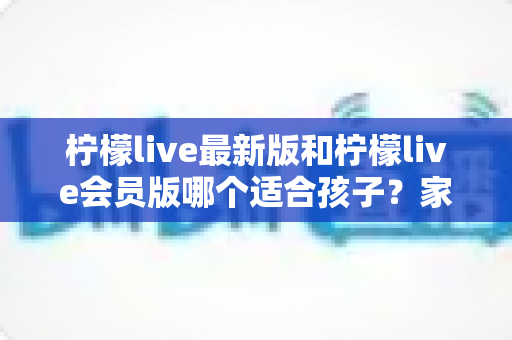柠檬live最新版和柠檬live会员版哪个适合孩子?家长必读的完整选择指南 柠檬live最新版和柠檬live会员版哪个适合孩子?家长必读的完整选择指南