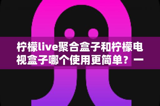 柠檬live聚合盒子和柠檬电视盒子哪个使用更简单?一份写给新手的实用对比指南 柠檬live聚合盒子和柠檬电视盒子哪个使用更简单?一份写给新手的实用对比指南