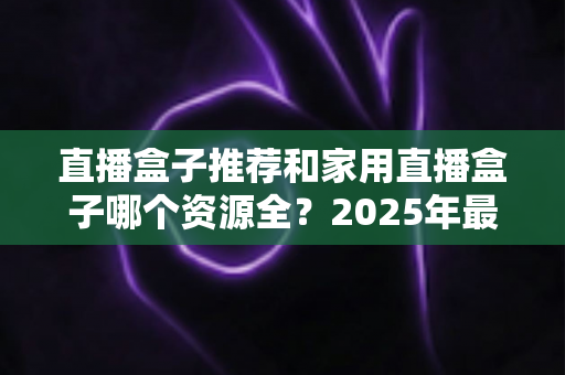 直播盒子推荐和家用直播盒子哪个资源全?2025年最全选购指南深度解析 直播盒子推荐和家用直播盒子哪个资源全?2025年最全选购指南深度解析