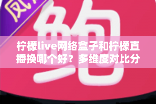 柠檬live网络盒子和柠檬直播换哪个好？多维度对比分析助你轻松做决定