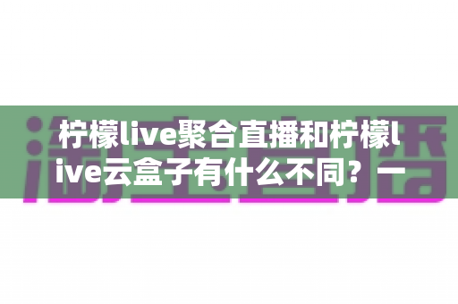 柠檬live聚合直播和柠檬live云盒子有什么不同？一文看懂两大功能的核心差异与选择指南