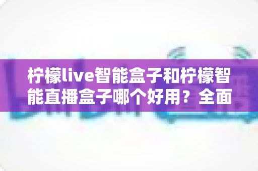 柠檬live智能盒子和柠檬智能直播盒子哪个好用?全面深度对比评测与选购指南 柠檬live智能盒子和柠檬智能直播盒子哪个好用?全面深度对比评测与选购指南