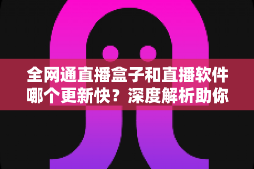 全网通直播盒子和直播软件哪个更新快？深度解析助你选对直播方案