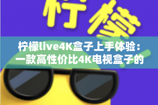 柠檬live4K盒子上手体验：一款高性价比4K电视盒子的深度评测与真实使用感受