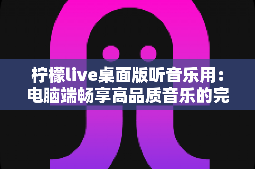 柠檬live桌面版听音乐用：电脑端畅享高品质音乐的完整指南