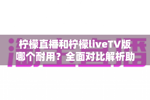 柠檬直播和柠檬liveTV版哪个耐用?全面对比解析助你做出正确选择 柠檬直播和柠檬liveTV版哪个耐用?全面对比解析助你做出正确选择