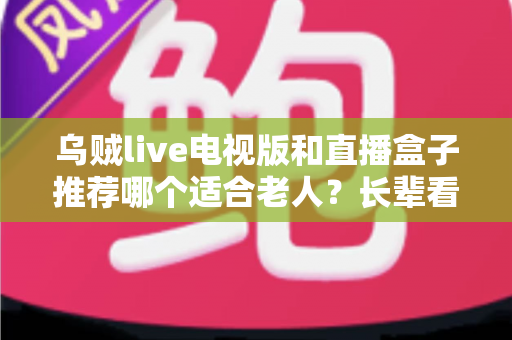 乌贼live电视版和直播盒子推荐哪个适合老人？长辈看电视直播的省心选购全攻略