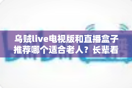 乌贼live电视版和直播盒子推荐哪个适合老人？长辈看电视直播的省心选购全攻略