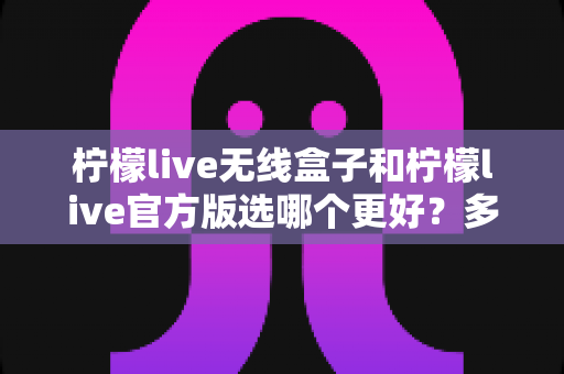柠檬live无线盒子和柠檬live官方版选哪个更好?多维度对比分析帮你做出明智选择 柠檬live无线盒子和柠檬live官方版选哪个更好?多维度对比分析帮你做出明智选择