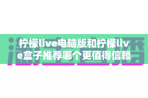 柠檬live电脑版和柠檬live盒子推荐哪个更值得信赖？——全面深度对比与安全使用指南