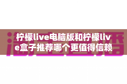 柠檬live电脑版和柠檬live盒子推荐哪个更值得信赖？——全面深度对比与安全使用指南