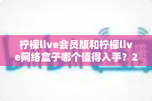 柠檬live会员版和柠檬live网络盒子哪个值得入手？2025最新选购对比全攻略