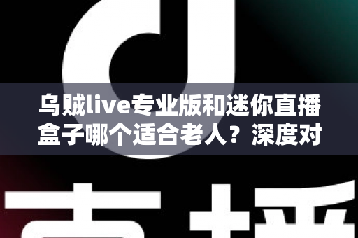 乌贼live专业版和迷你直播盒子哪个适合老人？深度对比解析与实用选购指南