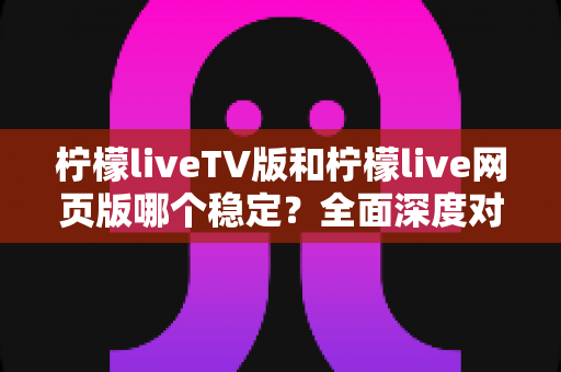 柠檬liveTV版和柠檬live网页版哪个稳定?全面深度对比分析与使用建议 柠檬liveTV版和柠檬live网页版哪个稳定?全面深度对比分析与使用建议