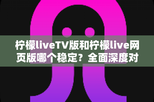 柠檬liveTV版和柠檬live网页版哪个稳定?全面深度对比分析与使用建议 柠檬liveTV版和柠檬live网页版哪个稳定?全面深度对比分析与使用建议