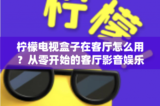 柠檬电视盒子在客厅怎么用?从零开始的客厅影音娱乐中心搭建全攻略 柠檬电视盒子在客厅怎么用?从零开始的客厅影音娱乐中心搭建全攻略
