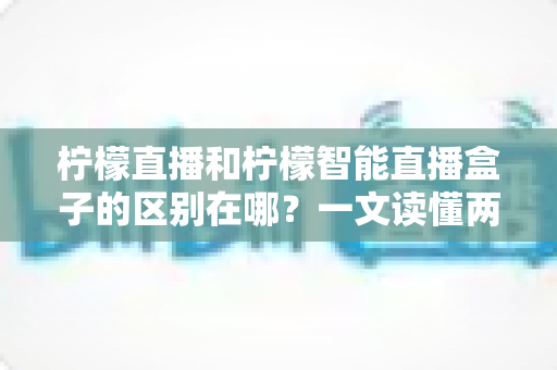 柠檬直播和柠檬智能直播盒子的区别在哪？一文读懂两者差异，选对工具不踩坑