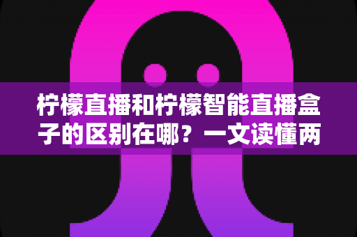 柠檬直播和柠檬智能直播盒子的区别在哪？一文读懂两者差异，选对工具不踩坑