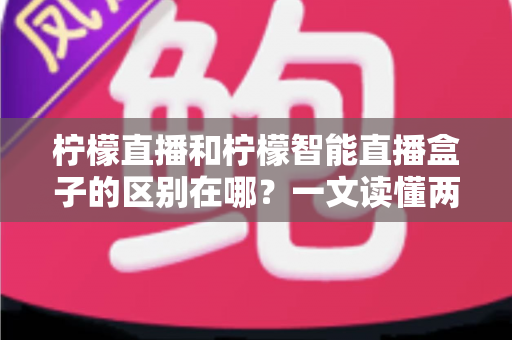 柠檬直播和柠檬智能直播盒子的区别在哪？一文读懂两者差异，选对工具不踩坑