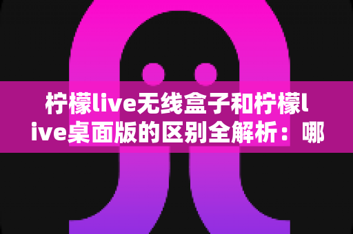 柠檬live无线盒子和柠檬live桌面版的区别全解析:哪一款更适合你的使用需求? 柠檬live无线盒子和柠檬live桌面版的区别全解析:哪一款更适合你的使用需求?